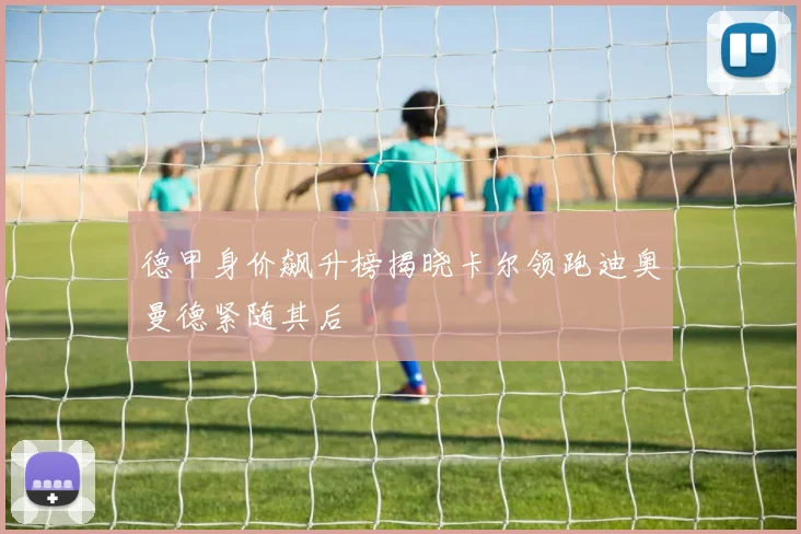 德甲身价飙升榜揭晓卡尔领跑迪奥曼德紧随其后