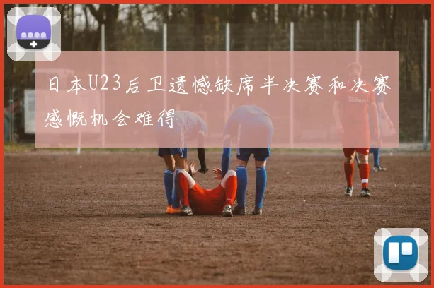 日本U23后卫遗憾缺席半决赛和决赛感慨机会难得