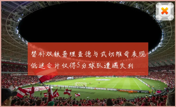 替补双铁普理查德与武切维奇表现低迷合计仅得5分球队遭遇失利