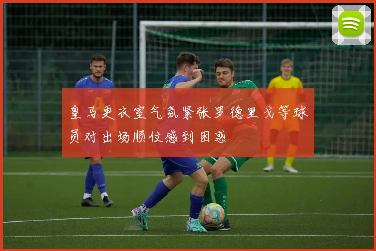 皇马更衣室气氛紧张罗德里戈等球员对出场顺位感到困惑