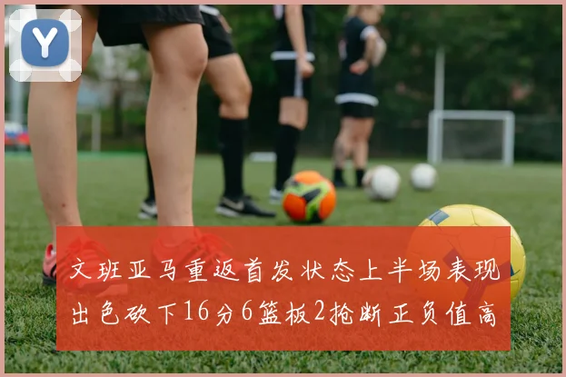 文班亚马重返首发状态上半场表现出色砍下16分6篮板2抢断正负值高达21