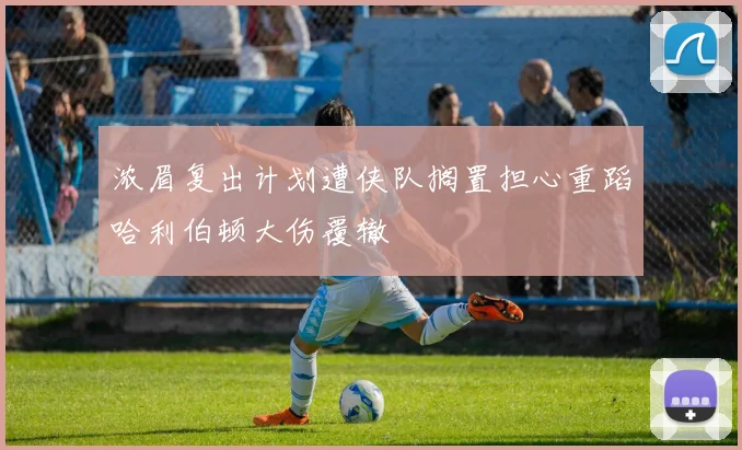 浓眉复出计划遭侠队搁置担心重蹈哈利伯顿大伤覆辙
