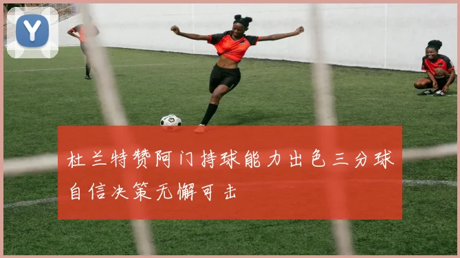 杜兰特赞阿门持球能力出色三分球自信决策无懈可击