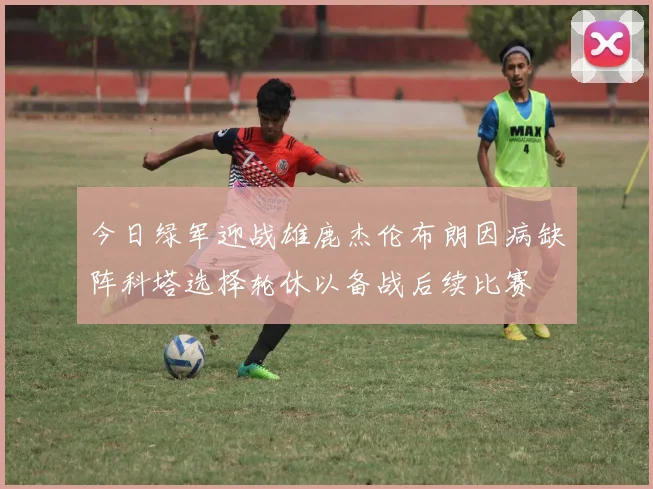 今日绿军迎战雄鹿杰伦布朗因病缺阵科塔选择轮休以备战后续比赛