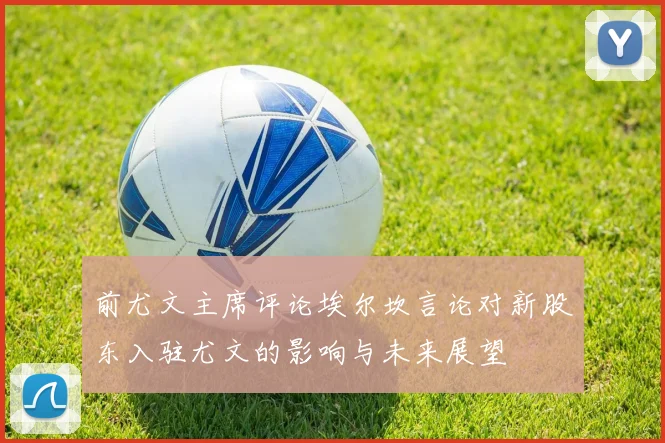 前尤文主席评论埃尔坎言论对新股东入驻尤文的影响与未来展望