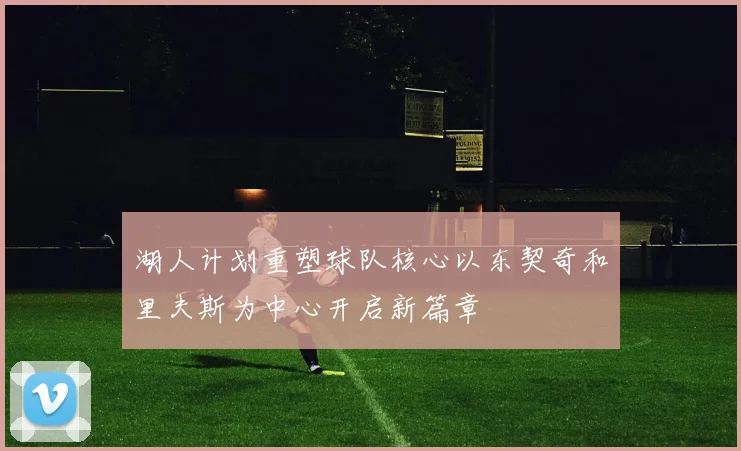 湖人计划重塑球队核心以东契奇和里夫斯为中心开启新篇章