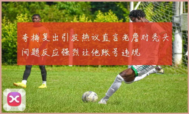 夸梅复出引发热议直言老詹对秃头问题反应强烈让他账号违规
