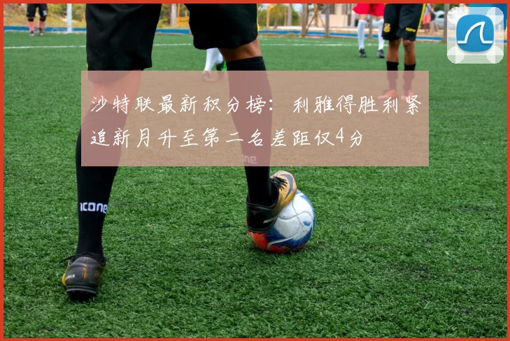 沙特联最新积分榜：利雅得胜利紧追新月升至第二名差距仅4分