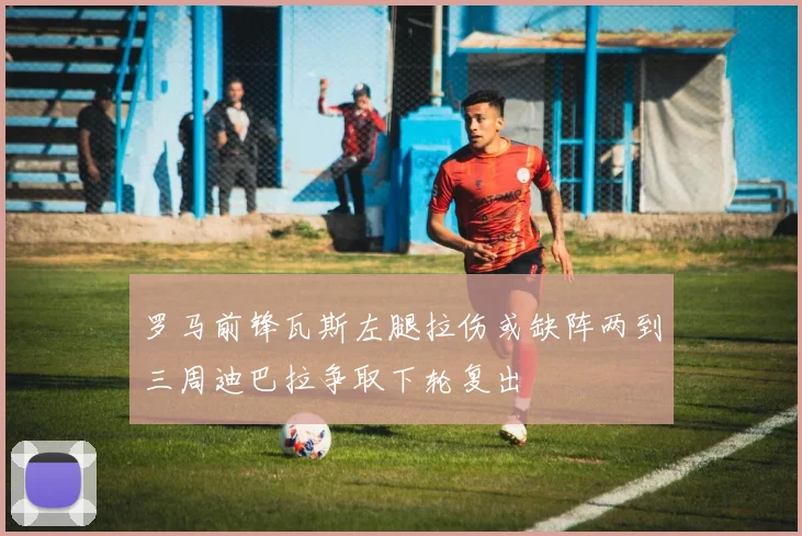 罗马前锋瓦斯左腿拉伤或缺阵两到三周迪巴拉争取下轮复出