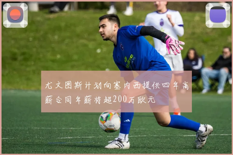 尤文图斯计划向塞内西提供四年高薪合同年薪将超200万欧元