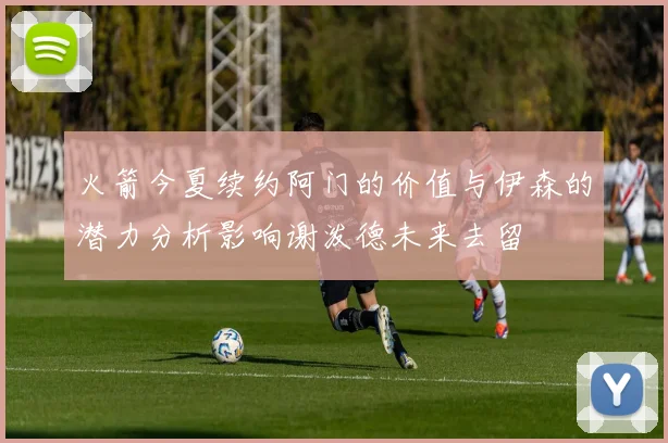 火箭今夏续约阿门的价值与伊森的潜力分析影响谢泼德未来去留