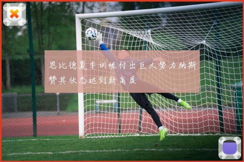 恩比德夏季训练付出巨大努力纳斯赞其状态达到新高度