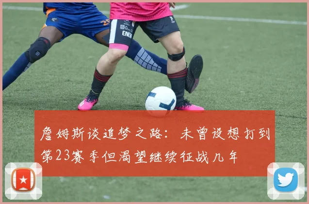 詹姆斯谈追梦之路：未曾设想打到第23赛季但渴望继续征战几年