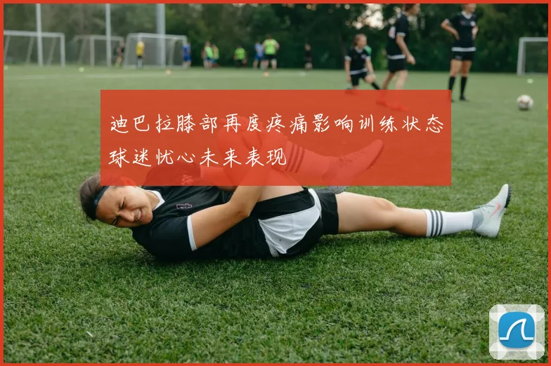 迪巴拉膝部再度疼痛影响训练状态球迷忧心未来表现