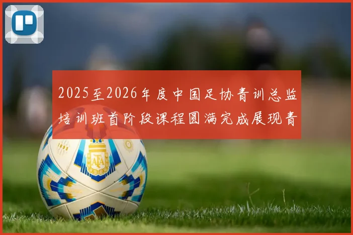 2025至2026年度中国足协青训总监培训班首阶段课程圆满完成展现青训新发展