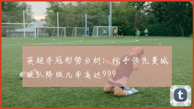 英超夺冠形势分析：枪手领先曼城狼队降级几率高达999