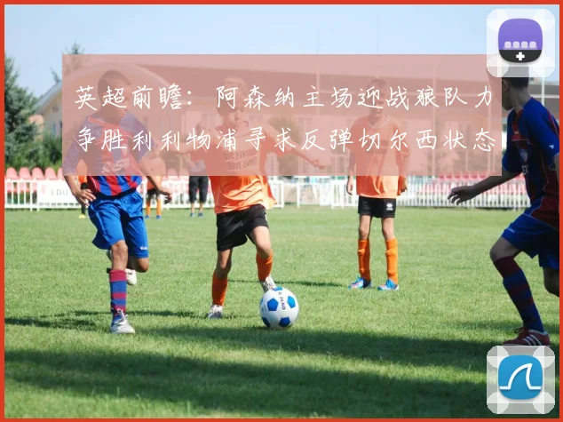 英超前瞻：阿森纳主场迎战狼队力争胜利利物浦寻求反弹切尔西状态堪忧