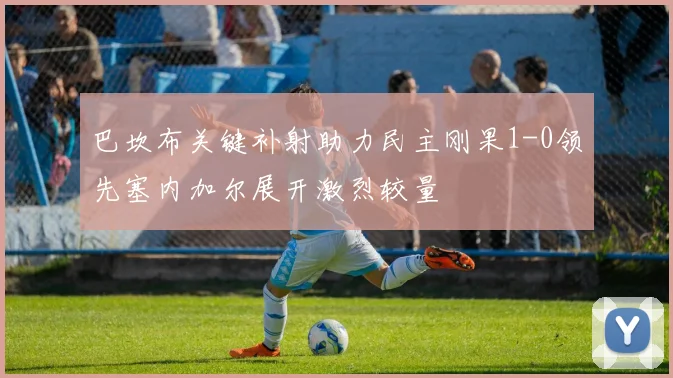 巴坎布关键补射助力民主刚果1-0领先塞内加尔展开激烈较量