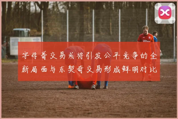 字母哥交易或将引发公平竞争的全新局面与东契奇交易形成鲜明对比