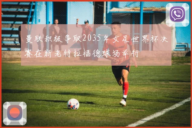 曼联积极争取2035年女足世界杯决赛在新老特拉福德球场举行