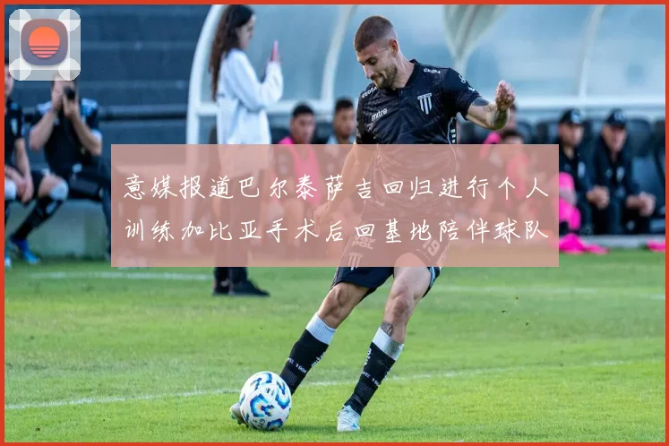意媒报道巴尔泰萨吉回归进行个人训练加比亚手术后回基地陪伴球队恢复状态