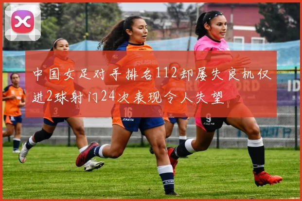 中国女足对手排名112却屡失良机仅进2球射门24次表现令人失望