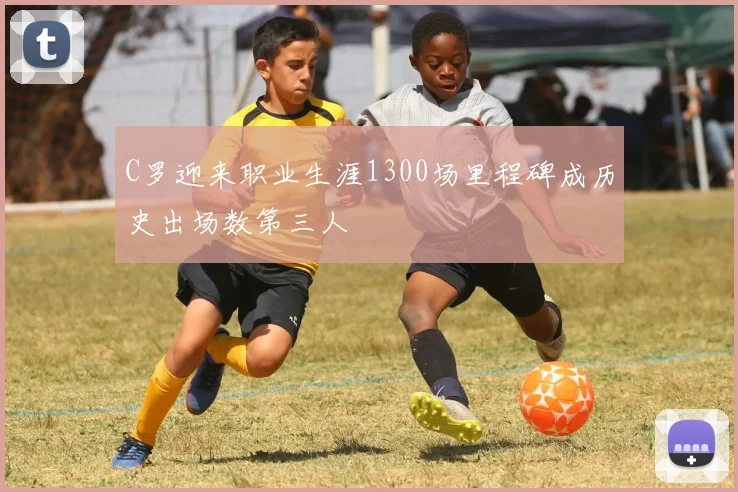 C罗迎来职业生涯1300场里程碑成历史出场数第三人