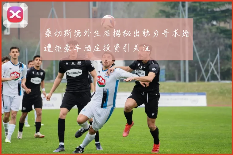桑切斯场外生活揭秘出轨分手求婚遭拒豪车酒庄投资引关注