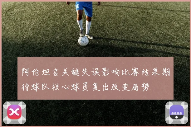 阿伦坦言关键失误影响比赛结果期待球队核心球员复出改变局势
