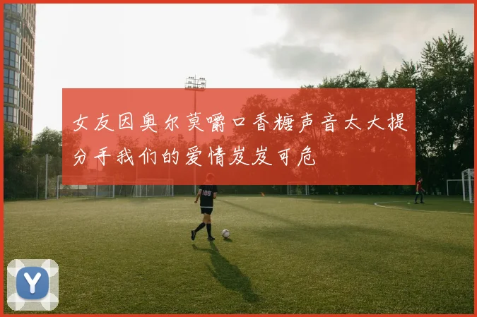 女友因奥尔莫嚼口香糖声音太大提分手我们的爱情岌岌可危