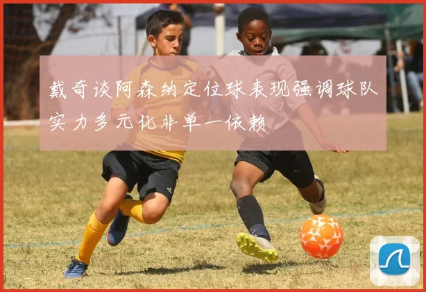 戴奇谈阿森纳定位球表现强调球队实力多元化非单一依赖