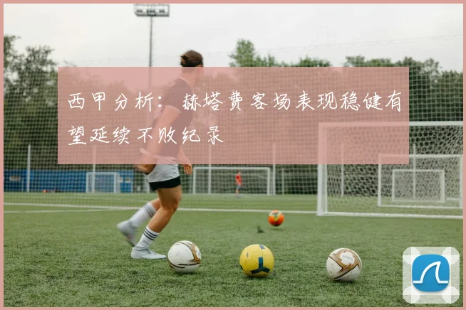 西甲分析：赫塔费客场表现稳健有望延续不败纪录
